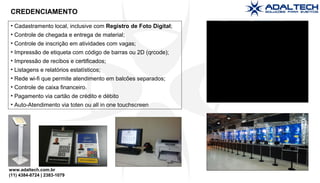 www.adaltech.com.br
(11) 4384-8724 | 2383-1079
• Cadastramento local, inclusive com Registro de Foto Digital;
• Controle de chegada e entrega de material;
• Controle de inscrição em atividades com vagas;
• Impressão de etiqueta com código de barras ou 2D (qrcode);
• Impressão de recibos e certificados;
• Listagens e relatórios estatísticos;
• Rede wi-fi que permite atendimento em balcões separados;
• Controle de caixa financeiro.
• Pagamento via cartão de crédito e débito
• Auto-Atendimento via toten ou all in one touchscreen
CREDENCIAMENTO
 