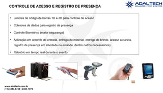 www.adaltech.com.br
(11) 4384-8724 | 2383-1079
• Leitores de código de barras 1D e 2D para controle de acesso
• Coletores de dados para registro de presença
• Controle Biométrico (maior segurança)
• Aplicação em controle de entrada, entrega de material, entrega de brinde, acesso a cursos,
registro de presença em atividade ou estande, dentre outros necesssários)
• Relatório em tempo real durante o evento
CONTROLE DE ACESSO E REGISTRO DE PRESENÇA
 