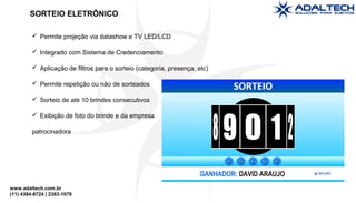 www.adaltech.com.br
(11) 4384-8724 | 2383-1079
 Permite projeção via datashow e TV LED/LCD
 Integrado com Sistema de Credenciamento
 Aplicação de filtros para o sorteio (categoria, presença, etc)
 Permite repetição ou não de sorteados
 Sorteio de até 10 brindes consecutivos
 Exibição de foto do brinde e da empresa
patrocinadora
SORTEIO ELETRÔNICO
 