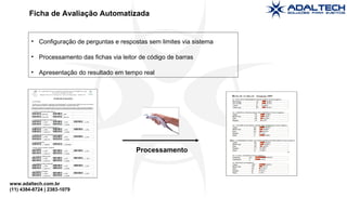 www.adaltech.com.br
(11) 4384-8724 | 2383-1079
• Configuração de perguntas e respostas sem limites via sistema
• Processamento das fichas via leitor de código de barras
• Apresentação do resultado em tempo real
Ficha de Avaliação Automatizada
Processamento
 