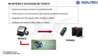 www.adaltech.com.br
(11) 4384-8724 | 2383-1079
BILHETERIA E VALIDAÇÃO DE TICKETS
• Sistema de emissão de ticket com controle de caixa
• Venda avulsa ou em lote (combos) com controle de estoque e financeiro
• Integração com TEF (aceita cartão de débito e crédito)
• Validação dos tickets via leitor, tablet ou catraca
Bilheteria
Validação
 
