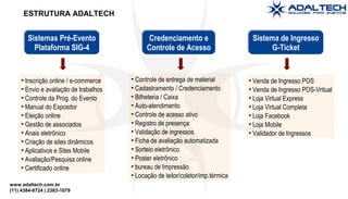 www.adaltech.com.br
(11) 4384-8724 | 2383-1079
ESTRUTURA ADALTECH
Sistemas Pré-Evento
Plataforma SIG-4
Sistemas Pré-Evento
Plataforma SIG-4
Credenciamento e
Controle de Acesso
Credenciamento e
Controle de Acesso
Sistema de Ingresso
G-Ticket
Sistema de Ingresso
G-Ticket
• Inscrição online / e-commerce
• Envio e avaliação de trabalhos
• Controle da Prog. do Evento
• Manual do Expositor
• Eleição online
• Gestão de associados
• Anais eletrônico
• Criação de sites dinâmicos
• Aplicativos e Sites Mobile
• Avaliação/Pesquisa online
• Certificado online
• Controle de entrega de material
• Cadastramento / Credenciamento
• Bilheteria / Caixa
• Auto-atendimento
• Controle de acesso ativo
• Registro de presença
• Validação de ingressos
• Ficha de avaliação automatizada
• Sorteio eletrônico
• Poster eletrônico
• bureau de Impressão
• Locação de leitor/coletor/imp.térmica
• Venda de Ingresso POS
• Venda de Ingresso POS-Vritual
• Loja Virtual Express
• Loja Virtual Completa
• Loja Facebook
• Loja Mobile
• Validador de Ingressos
 