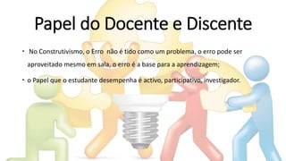 Papel do Docente e Discente
 No Construtivismo, o Erro não é tido como um problema, o erro pode ser
aproveitado mesmo em sala, o erro é a base para a aprendizagem;
 o Papel que o estudante desempenha é activo, participativo, investigador.
 