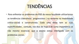 TENDÊNCIAS
 Para enfrentar os problemas do PDE da nossa faculdade utilizaríamos
as tendências Liberalistas progressistas ( na vertente na modalidade
crítico-social) e construtivista. Cada uma delas tem as suas
especificidades , contudo, nos dias de hoje é de suma importância se
não mesmo essencial, que o ensino esteja interligado com os
problemas sociais.
 