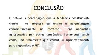 CONCLUSÃO
 E notável a contribuição que a tendência construtivista
trouxe no processo de ensino e aprendizagem,
concomitantemente na correção das anomalias
apresentadas por outras tendências. Certamente serviu
como uma ferramenta que contribuiu significativamente
para engrandece o PEA.
 