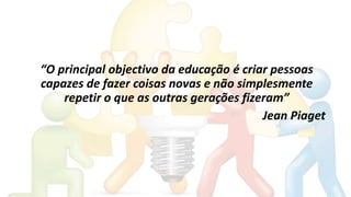 “O principal objectivo da educação é criar pessoas
capazes de fazer coisas novas e não simplesmente
repetir o que as outras gerações fizeram”
Jean Piaget
 