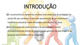 INTRODUÇÃO
O construtivismo, representa a síntese mais elaborada da pedagógia do
século XX, por constituir-se em uma aproximação de um movimento
histórico e cultural de maior dimensão: a escola nova ou ativa.
Esta concepção do conhecimento e da aprendizagem deriva
principalmente das teorias da epistemologia genética de Jean Piaget e da
pesquisa sócio-histórica de Lev Vygotsky.
 