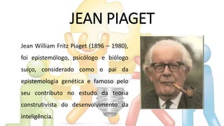 JEAN PIAGET
Jean William Fritz Piaget (1896 – 1980),
foi epistemólogo, psicólogo e biólogo
suíço, considerado como o pai da
epistemologia genética e famoso pelo
seu contributo no estudo da teoria
construtivista do desenvolvimento da
inteligência.
 