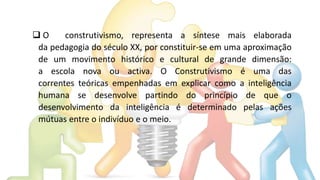  O construtivismo, representa a síntese mais elaborada
da pedagogia do século XX, por constituir-se em uma aproximação
de um movimento histórico e cultural de grande dimensão:
a escola nova ou activa. O Construtivismo é uma das
correntes teóricas empenhadas em explicar como a inteligência
humana se desenvolve partindo do princípio de que o
desenvolvimento da inteligência é determinado pelas ações
mútuas entre o indivíduo e o meio.
 