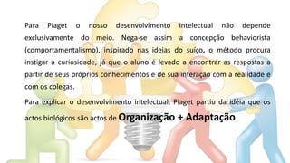 Para Piaget o nosso desenvolvimento intelectual não depende
exclusivamente do meio. Nega-se assim a concepção behaviorista
(comportamentalismo), inspirado nas ideias do suíço, o método procura
instigar a curiosidade, já que o aluno é levado a encontrar as respostas a
partir de seus próprios conhecimentos e de sua interação com a realidade e
com os colegas.
Para explicar o desenvolvimento intelectual, Piaget partiu da idéia que os
actos biológicos são actos de Organização + Adaptação
 