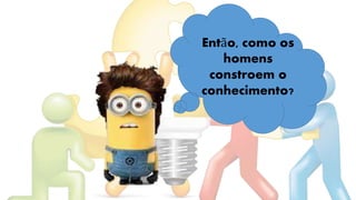 Então, como os
homens
constroem o
conhecimento?
 