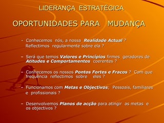 LIDERANÇA ESTRATÉGICALIDERANÇA ESTRATÉGICA
OPORTUNIDADES PARA MUDANÇAOPORTUNIDADES PARA MUDANÇA
- Conhecemos nós, a nossa- Conhecemos nós, a nossa Realidade ActualRealidade Actual ??
Reflectimos regularmente sobre ela ?Reflectimos regularmente sobre ela ?
– Será que temosSerá que temos Valores e PrincípiosValores e Princípios firmes geradores defirmes geradores de
Atitudes e ComportamentosAtitudes e Comportamentos coerentes ?coerentes ?
– Conhecemos os nossosConhecemos os nossos Pontos Fortes e FracosPontos Fortes e Fracos ? Com que? Com que
frequência reflectimos sobre eles ?frequência reflectimos sobre eles ?
– Funcionamos comFuncionamos com Metas e ObjectivosMetas e Objectivos; Pessoais, familiares; Pessoais, familiares
e profissionais ?e profissionais ?
– DesenvolvemosDesenvolvemos Planos de acçãoPlanos de acção para atingir as metas epara atingir as metas e
os objectivos ?os objectivos ?
 