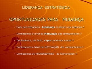 LIDERANÇA ESTRATÉGICALIDERANÇA ESTRATÉGICA
OPORTUNIDADES PARA MUDANÇAOPORTUNIDADES PARA MUDANÇA
– Com que frequênciaCom que frequência AvaliamosAvaliamos os planos que fazemos ?os planos que fazemos ?
– Conhecemos o nível deConhecemos o nível de MotivaçãoMotivação dos companheiros ?dos companheiros ?
– Conhecemos, de facto,Conhecemos, de facto, o queo que queremos mudar ?queremos mudar ?
– Conhecemos o Nível de MOTIVAÇÃO dos companheiros ?Conhecemos o Nível de MOTIVAÇÃO dos companheiros ?
– Conhecemos as NECESSIDADES da Comunidade ?Conhecemos as NECESSIDADES da Comunidade ?
 
