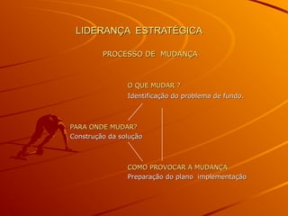 LIDERANÇA ESTRATÉGICALIDERANÇA ESTRATÉGICA
PROCESSO DE MUDANÇAPROCESSO DE MUDANÇA
O QUE MUDAR ?O QUE MUDAR ?
Identificação do problema de fundoIdentificação do problema de fundo..
PARA ONDE MUDAR?PARA ONDE MUDAR?
Construção da soluçãoConstrução da solução
COMO PROVOCAR A MUDANÇACOMO PROVOCAR A MUDANÇA
Preparação do plano implementaçãoPreparação do plano implementação
 