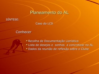 Planeamento do ALPlaneamento do AL
SÍNTESE:SÍNTESE:
Caso do LCSCaso do LCS
ConhecerConhecer
Recolha de Documentação LionísticaRecolha de Documentação Lionística
Lista de desejos e sonhos a concretizar no ALLista de desejos e sonhos a concretizar no AL
Dados da reunião de reflexão sobre o ClubeDados da reunião de reflexão sobre o Clube
 
