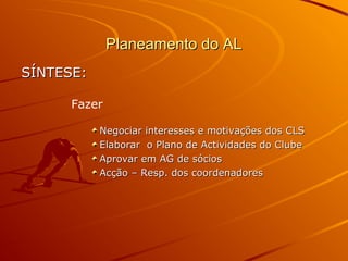 Planeamento do ALPlaneamento do AL
SÍNTESE:SÍNTESE:
Negociar interesses e motivações dos CLSNegociar interesses e motivações dos CLS
Elaborar o Plano de Actividades do ClubeElaborar o Plano de Actividades do Clube
Aprovar em AG de sóciosAprovar em AG de sócios
Acção – Resp. dos coordenadoresAcção – Resp. dos coordenadores
Fazer
 