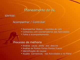 Planeamento do ALPlaneamento do AL
SÍNTESE:SÍNTESE:
Acompanhar / ControlarAcompanhar / Controlar
Acompanhar Status – reuniões de caféAcompanhar Status – reuniões de café
Contactos com coordenadores das ActividadesContactos com coordenadores das Actividades
Folha e acompanhamentoFolha e acompanhamento
Análise causa efeito dos desviosAnálise causa efeito dos desvios
Análise de Pontos Fortes Pontos FracosAnálise de Pontos Fortes Pontos Fracos
Identificação de causasIdentificação de causas
Acções Correctivas, nas Actividades e no PlanoAcções Correctivas, nas Actividades e no Plano
Processo de melhoria
 