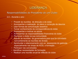 LIDERANÇALIDERANÇA
Responsabilidades do Presidente de um Clube:Responsabilidades do Presidente de um Clube:
2.0 – Durante o ano :
• Presidir ás reuniões de direcção e do clube
• Acompanhar a realização do plano e correcção de desvíos
• Usar formas de comunicação assertiva
• Tomar conhecimento da correspondência do clube
• Acompanhar e motivar os sócios
• Acompanhar as responsabilidades financeiras do clube
• Promover o clube na sua comunidade
• Assistir às reuniões da governadoria para que for convidado
nomeadamente as reuniões de divisão
• Aprofundar o relacionamento com os assessores do gabinete
especialmente nas áreas de ACEL e formação .
• Participar nas convenções
• Identificar necessidades de formação
• Realizar uma reunião anual de reflexão do clube
JFR/04
 