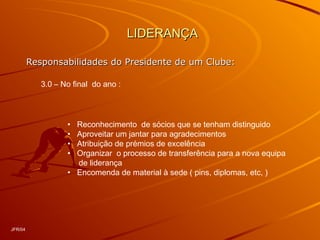LIDERANÇALIDERANÇA
Responsabilidades do Presidente de um Clube:Responsabilidades do Presidente de um Clube:
3.0 – No final do ano :
• Reconhecimento de sócios que se tenham distinguido
• Aproveitar um jantar para agradecimentos
• Atribuição de prémios de excelência
• Organizar o processo de transferência para a nova equipa
de liderança
• Encomenda de material à sede ( pins, diplomas, etc, )
JFR/04
 