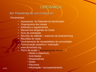 LIDERANÇALIDERANÇA
Ser Presidente de um Clube LionSer Presidente de um Clube Lion
Ferramentas:
• Assessores do Gabinete do Governador
• Organigrama dos clubes
• Estatutos e regulamentos
• Manual dos dirigentes do Clube
• Guia de orientação
• Reunião de reflexão – exercício de brainstorming
• Reuniões do clube
• Levantamento de necessidades da comunidade
• Comunicação assertiva / motivação
• www.lionsclubs.org
• Plano de acção ( acompanhamento, desvios …)
• Metas e objectivos
• Actividades
• Responsáveis
• Datas
• Recursos
• Informação / acompanhamentoJFR/04
 