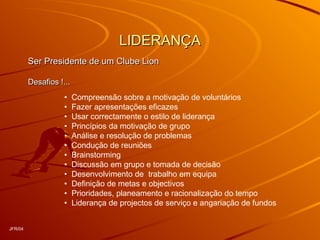 LIDERANÇALIDERANÇA
Ser Presidente de um Clube LionSer Presidente de um Clube Lion
Desafios !...Desafios !...
• Compreensão sobre a motivação de voluntários
• Fazer apresentações eficazes
• Usar correctamente o estilo de liderança
• Princípios da motivação de grupo
• Análise e resolução de problemas
• Condução de reuniões
• Brainstorming
• Discussão em grupo e tomada de decisão
• Desenvolvimento de trabalho em equipa
• Definição de metas e objectivos
• Prioridades, planeamento e racionalização do tempo
• Liderança de projectos de serviço e angariação de fundos
JFR/04
 