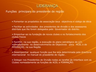 LIDERANÇALIDERANÇA
Funções principais do presidente de região
• Fomentar os propósitos da associação seus objectivos e código de ética
• Facilitar as actividades dos presidentes de divisão e dos assessores
distritais que lhe forem delegados pelo Governador do distrito.
• Empenhar-se na fundação de novos clubes e no fortalecimento dos
clubes fracos
• Facilitar, na sua região, a execução do plano estratégico do LCI,
nomeadamente no desenvolvimento de Objectivos para ACEL e de
FORMAÇÃO, na sua Região
• Desempenhar qualquer função que lhe seja determinada pela directoria
internacional no manual do presidente de região .
• Delegar nos Presidentes de Divisão todas as tarefas de Interface com os
Clubes nomeadamente as funções de ACEL e FORMAÇÃO.
 