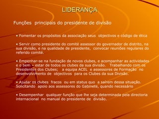 LIDERANÇALIDERANÇA
Funções principais do presidente de divisão
• Fomentar os propósitos da associação seus objectivos e código de ética
• Servir como presidente do comité assessor do governador de distrito, na
sua divisão, e na qualidade de presidente, convocar reuniões regulares do
referido comité.
• Empenhar-se na fundação de novos clubes, e acompanhar as actividades
e o bem – estar de todos os clubes da sua divisão. Trabalhando com os
Presidentes dos Clubes; a equipa ACEL e assessores de Formação no
desenvolvimento de objectivos para os Clubes da sua Divisão.
• Ajudar os clubes fracos ou em status quo a saírem dessa situação.
Solicitando apoio aos assessores do Gabinete, quando necessário
• Desempenhar qualquer função que lhe seja determinada pela directoria
internacional no manual do presidente de divisão.
 