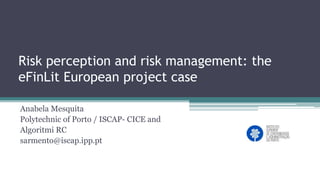 Risk perception and risk management: the
eFinLit European project case
Anabela Mesquita
Polytechnic of Porto / ISCAP- CICE and
Algoritmi RC
sarmento@iscap.ipp.pt
 
