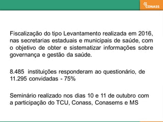 Fiscalização do tipo Levantamento realizada em 2016,
nas secretarias estaduais e municipais de saúde, com
o objetivo de obter e sistematizar informações sobre
governança e gestão da saúde.
8.485   instituições  responderam  ao  questionário,  de  
11.295  convidadas  -­ 75%
Seminário  realizado  nos  dias  10  e  11  de  outubro  com  
a  participação  do  TCU,  Conass,  Conasems e  MS
 