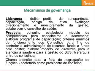 Mecanismos  de  governançaMecanismos  de  governança
Liderança -­ definir perfil, dar transparência,
capacitação, código de ética, avaliação
direcionamento e monitoramento da gestão,
estabelecer o conselho de saúde.
Proposta: conselho estabelecer modelo de
competências para conselheiros e secretários;;
elaborar programa de capacitação;; critérios mínimos
de funcionamento dos Conselhos para fins de
controlar a administração de recursos fundo a fundo
pelo gestor;; elabore modelo de diretrizes para a
atenção à saúde e para a gestão do SUS;; hierarquia
entre os conselhos;;
Chama atenção para a falta de segregação de
funções -­ secretário como presidente de conselho
 