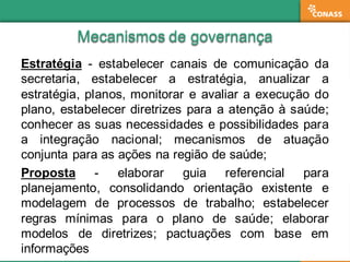 Mecanismos  de  governançaMecanismos  de  governança
Estratégia -­ estabelecer canais de comunicação da
secretaria, estabelecer a estratégia, anualizar a
estratégia, planos, monitorar e avaliar a execução do
plano, estabelecer diretrizes para a atenção à saúde;;
conhecer as suas necessidades e possibilidades para
a integração nacional;; mecanismos de atuação
conjunta para as ações na região de saúde;;
Proposta -­ elaborar guia referencial para
planejamento, consolidando orientação existente e
modelagem de processos de trabalho;; estabelecer
regras mínimas para o plano de saúde;; elaborar
modelos de diretrizes;; pactuações com base em
informações
 