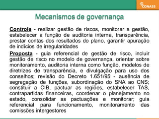 Mecanismos  de  governançaMecanismos  de  governança
Controle -­ realizar gestão de riscos, monitorar a gestão,
estabelecer a função de auditoria interna, transparência,
prestar contas dos resultados do plano, garantir apuração
de indícios de irregularidades
Proposta -­ guia referencial de gestão de risco, incluir
gestão de risco no modelo de governança, orientar sobre
monitoramento, auditoria interna como função, modelos de
diretrizes de transparência, e divulgação para uso dos
conselhos;; revisão do Decreto 1.651/95 -­ ausência de
segregação de funções, subordinação do SNA ao CNS;;
constituir a CIB, pactuar as regiões, estabelecer TAS,
contrapartidas financeiras, coordenar o planejamento no
estado, consolidar as pactuações e monitorar;; guia
referencial para funcionamento, monitoramento das
comissões intergestores
 
