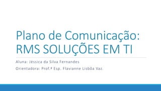 Plano de Comunicação:
RMS SOLUÇÕES EM TI
Aluna: Jéssica da Silva Fernandes
Orientadora: Prof.ª Esp. Flavianne Lisbôa Vaz.
 