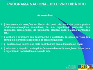 PROGRAMA NACIONAL DO LIVRO DIDÁTICO
As resenhas:
 § descrevem  as  coleções  ou  livros,  do  ponto  de  vista  dos  pressupostos 
teórico­metodológicos  assumidos,  de  sua  organização  particular,  dos 
conteúdos  selecionados,  do  tratamento  didático  dado  a  esses  conteúdos 
etc.;
 §  avaliam e exprimem seu desempenho e qualidade, do ponto de vista dos 
princípios e critérios específicos da área em questão;
 §   destacam os fatores que mais contribuíram para a inclusão no Guia;
 § informam a respeito das implicações mais diretas da coleção ou livros para 
a organização do trabalho em sala de aula. 
Ministério
Ministério
da Educação
da Educação
 
