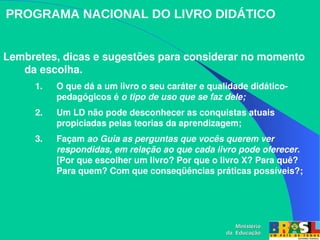 Lembretes, dicas e sugestões para considerar no momento 
da escolha.
1. O que dá a um livro o seu caráter e qualidade didático­
pedagógicos é o tipo de uso que se faz dele;
2. Um LD não pode desconhecer as conquistas atuais 
propiciadas pelas teorias da aprendizagem;
3. Façam ao Guia as perguntas que vocês querem ver 
respondidas, em relação ao que cada livro pode oferecer. 
[Por que escolher um livro? Por que o livro X? Para quê? 
Para quem? Com que conseqüências práticas possíveis?;
PROGRAMA NACIONAL DO LIVRO DIDÁTICO
Ministério
Ministério
da Educação
da Educação
 