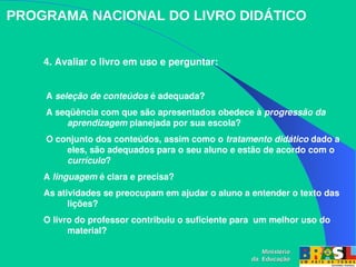 4. Avaliar o livro em uso e perguntar:
 A seleção de conteúdos é adequada?
 A seqüência com que são apresentados obedece à progressão da 
aprendizagem planejada por sua escola?
 O conjunto dos conteúdos, assim como o tratamento didático dado a 
eles, são adequados para o seu aluno e estão de acordo com o 
currículo? 
A linguagem é clara e precisa? 
As atividades se preocupam em ajudar o aluno a entender o texto das 
lições? 
O livro do professor contribuiu o suficiente para  um melhor uso do 
material? 
PROGRAMA NACIONAL DO LIVRO DIDÁTICO
Ministério
Ministério
da Educação
da Educação
 