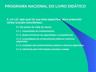 5. um LD, seja qual for sua área específica, deve preencher 
várias funções simultâneas:
5.1.Do ponto de vista do aluno:
5.1.1. transmissão de conhecimentos; 
5.1.2. desenvolvimento de capacidades e competências; 
5.1.3. consolidação de conhecimentos práticos e teóricos 
adquiridos; 
5.1.4. avaliação dos conhecimentos práticos e teóricos adquiridos; 
5.1.5. referência para informações precisas e exatas.
PROGRAMA NACIONAL DO LIVRO DIDÁTICO
 