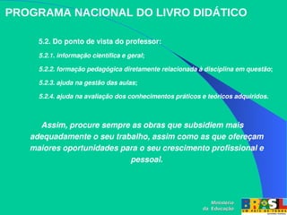 PROGRAMA NACIONAL DO LIVRO DIDÁTICO
5.2. Do ponto de vista do professor:
5.2.1. informação científica e geral; 
5.2.2. formação pedagógica diretamente relacionada à disciplina em questão; 
5.2.3. ajuda na gestão das aulas; 
5.2.4. ajuda na avaliação dos conhecimentos práticos e teóricos adquiridos. 
Assim, procure sempre as obras que subsidiem mais 
adequadamente o seu trabalho, assim como as que ofereçam 
maiores oportunidades para o seu crescimento profissional e 
pessoal.
Ministério
Ministério
da Educação
da Educação
 