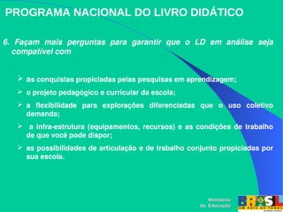 PROGRAMA NACIONAL DO LIVRO DIDÁTICO
6.  Façam  mais  perguntas  para  garantir  que  o  LD  em  análise  seja 
compatível com
 as conquistas propiciadas pelas pesquisas em aprendizagem;
 o projeto pedagógico e curricular da escola;
 a  flexibilidade  para  explorações  diferenciadas  que  o  uso  coletivo 
demanda;
  a infra­estrutura (equipamentos, recursos) e as condições de trabalho 
de que você pode dispor;
 as possibilidades de articulação e de trabalho conjunto propiciadas por 
sua escola.
Ministério
Ministério
da Educação
da Educação
 