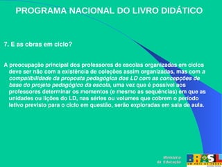 PROGRAMA NACIONAL DO LIVRO DIDÁTICO
 7. E as obras em ciclo?
 A preocupação principal dos professores de escolas organizadas em ciclos 
deve ser não com a existência de coleções assim organizadas, mas com a 
compatibilidade da proposta pedagógica dos LD com as concepções de 
base do projeto pedagógico da escola, uma vez que é possível aos 
professores determinar os momentos (e mesmo as sequências) em que as 
unidades ou lições do LD, nas séries ou volumes que cobrem o período 
letivo previsto para o ciclo em questão, serão exploradas em sala de aula.
Ministério
Ministério
da Educação
da Educação
 
