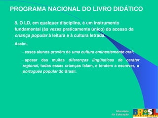 PROGRAMA NACIONAL DO LIVRO DIDÁTICO
Ministério
Ministério
da Educação
da Educação
8. O LD, em qualquer disciplina, é um instrumento 
fundamental (às vezes praticamente único) do acesso da 
criança popular à leitura e à cultura letrada. 
Assim, 
∙ esses alunos provêm de uma cultura eminentemente oral; 
∙ apesar  das  muitas  diferenças  lingüísticas  de  caráter 
regional, todas essas crianças falam, e tendem a escrever, o 
português popular do Brasil.
 