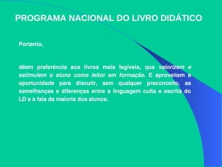 Portanto,
dêem  preferência  aos  livros  mais  legíveis,  que  valorizem  e 
estimulem  o  aluno  como  leitor  em  formação.  E  aproveitem  a 
oportunidade  para  discutir,  sem  qualquer  preconceito,  as 
semelhanças  e diferenças  entre  a linguagem  culta  e  escrita  do 
LD e a fala da maioria dos alunos. 
PROGRAMA NACIONAL DO LIVRO DIDÁTICO
 