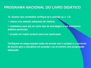 PROGRAMA NACIONAL DO LIVRO DIDÁTICO
10. Quanto aos conteúdos verifique se a coleção ou o  LD:
 efetua uma seleção adequada da matéria; 
 estabelece para ela um certo tipo de abordagem e um tratamento 
didático particular; 
 propõe um trajeto próprio para sua exploração. 
Verifiquem se essas opções estão de acordo com o projeto e o currículo 
da escola para a disciplina em questão e se envolvem uma progressão 
adequada.
 