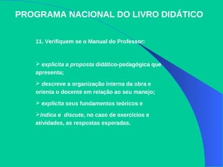 PROGRAMA NACIONAL DO LIVRO DIDÁTICO
11. Verifiquem se o Manual do Professor:
 explicita a proposta didático-pedagógica que
apresenta;
 descreve a organização interna da obra e
orienta o docente em relação ao seu manejo;
 explicita seus fundamentos teóricos e
indica e discute, no caso de exercícios e
atividades, as respostas esperadas.
 