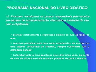 PROGRAMA NACIONAL DO LIVRO DIDÁTICO
12.  Procurem transformar os grupos responsáveis  pela escolha 
em equipes de acompanhamento, discussão e avaliação do uso, 
com o objetivo de:
 planejar coletivamente a exploração didática do livro ao longo do 
ano; 
 reunir­se periodicamente para trocar experiências, de acordo com 
uma  agenda  combinada  de  antemão,  sempre  combinada  com  o 
calendário escolar; 
 (re)avaliar tanto o livro quanto os seus diferentes usos, do ponto 
de vista da eficácia em sala de aula e, portanto, da prática docente. 
 