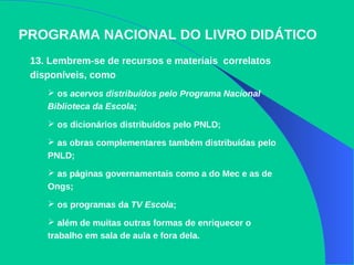 PROGRAMA NACIONAL DO LIVRO DIDÁTICO
13. Lembrem-se de recursos e materiais correlatos
disponíveis, como
 os acervos distribuídos pelo Programa Nacional
Biblioteca da Escola;
 os dicionários distribuídos pelo PNLD;
 as obras complementares também distribuídas pelo
PNLD;
 as páginas governamentais como a do Mec e as de
Ongs;
 os programas da TV Escola;
 além de muitas outras formas de enriquecer o
trabalho em sala de aula e fora dela.
 