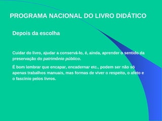 PROGRAMA NACIONAL DO LIVRO DIDÁTICO
Depois da escolha
Cuidar do livro, ajudar a conservá-lo, é, ainda, aprender o sentido da
preservação do patrimônio público.
É bom lembrar que encapar, encadernar etc., podem ser não só
apenas trabalhos manuais, mas formas de viver o respeito, o afeto e
o fascínio pelos livros.
 