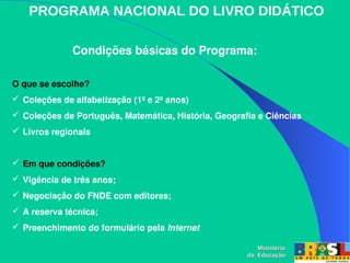 PROGRAMA NACIONAL DO LIVRO DIDÁTICO
Condições básicas do Programa:
Ministério
Ministério
da Educação
da Educação
O que se escolhe?
 Coleções de alfabetização (1º e 2º anos)
 Coleções de Português, Matemática, História, Geografia e Ciências
 Livros regionais
 Em que condições?
 Vigência de três anos;
 Negociação do FNDE com editores;
 A reserva técnica;
 Preenchimento do formulário pela Internet
 