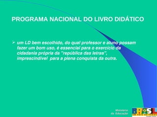 PROGRAMA NACIONAL DO LIVRO DIDÁTICO
Ministério
Ministério
da Educação
da Educação
 um LD bem escolhido, do qual professor e aluno possam 
fazer um bom uso, é essencial para o exercício da 
cidadania própria da ''república das letras", 
imprescindível  para a plena conquista da outra.
 
