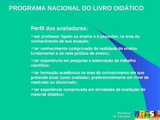 PROGRAMA NACIONAL DO LIVRO DIDÁTICO
Ministério
Ministério
da Educação
da Educação
Perfil dos avaliadores:
ser professor ligado ao ensino e à pesquisa, na área do 
conhecimento de sua atuação; 
ter conhecimento comprovado da realidade do ensino 
fundamental e da rede pública de ensino; 
ter experiência em pesquisa e elaboração de trabalho 
científico; 
ter formação acadêmica na área do conhecimento em que 
pretende atuar como avaliador, preferencialmente em nível de 
mestrado ou doutorado; 
ter experiência comprovada em atividades de avaliação de 
material didático; 
 